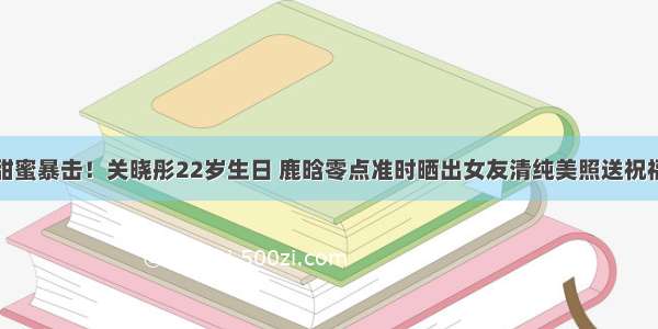 甜蜜暴击！关晓彤22岁生日 鹿晗零点准时晒出女友清纯美照送祝福