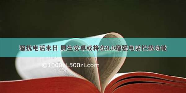 骚扰电话末日 原生安卓或将在9.0增强电话拦截功能