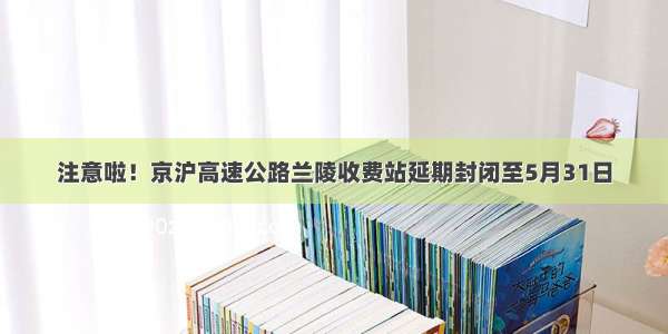 注意啦！京沪高速公路兰陵收费站延期封闭至5月31日