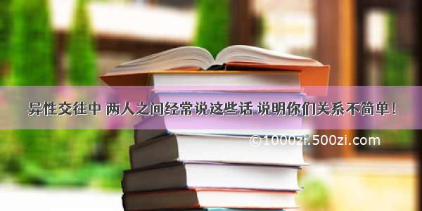 异性交往中 两人之间经常说这些话 说明你们关系不简单！