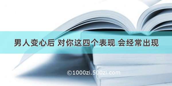 男人变心后 对你这四个表现 会经常出现