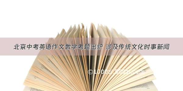 北京中考英语作文数学考题出炉 涉及传统文化时事新闻