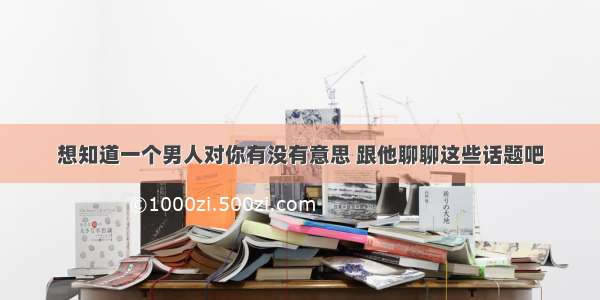 想知道一个男人对你有没有意思 跟他聊聊这些话题吧