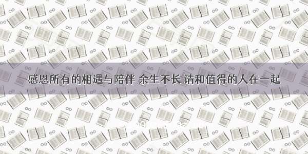 感恩所有的相遇与陪伴 余生不长 请和值得的人在一起