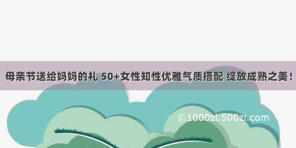 母亲节送给妈妈的礼 50+女性知性优雅气质搭配 绽放成熟之美！