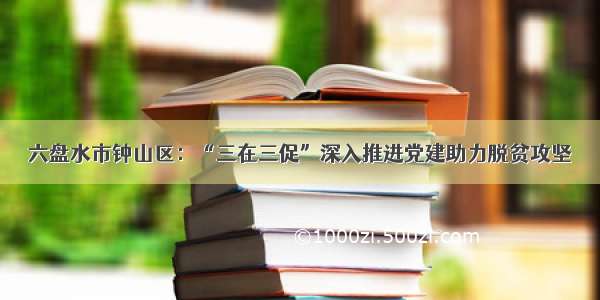 六盘水市钟山区：“三在三促”深入推进党建助力脱贫攻坚