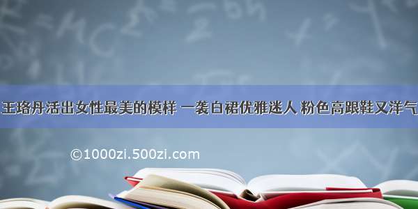 王珞丹活出女性最美的模样 一袭白裙优雅迷人 粉色高跟鞋又洋气