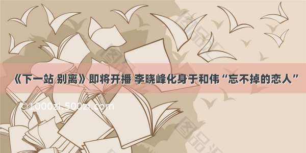 《下一站 别离》即将开播 李晓峰化身于和伟“忘不掉的恋人”