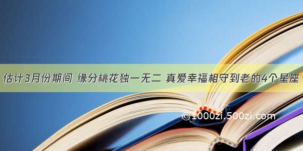 估计3月份期间 缘分桃花独一无二 真爱幸福相守到老的4个星座