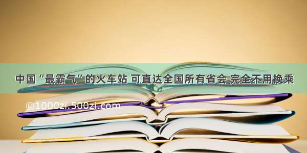 中国“最霸气”的火车站 可直达全国所有省会 完全不用换乘