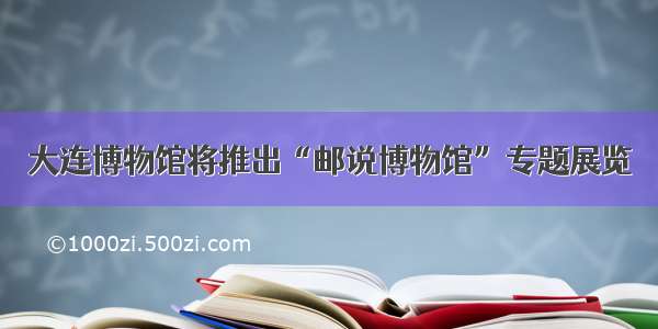 大连博物馆将推出“邮说博物馆”专题展览