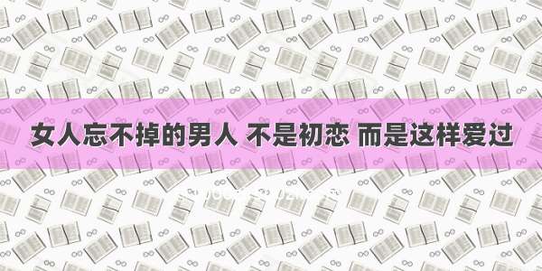 女人忘不掉的男人 不是初恋 而是这样爱过