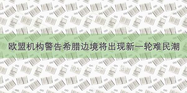 欧盟机构警告希腊边境将出现新一轮难民潮