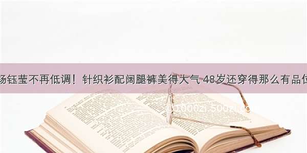 杨钰莹不再低调！针织衫配阔腿裤美得大气 48岁还穿得那么有品位