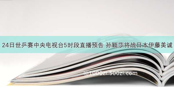 24日世乒赛中央电视台5时段直播预告 孙颖莎将战日本伊藤美诚
