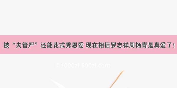 被“夫管严”还能花式秀恩爱 现在相信罗志祥周扬青是真爱了！