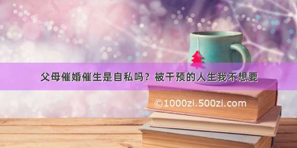 父母催婚催生是自私吗？被干预的人生我不想要