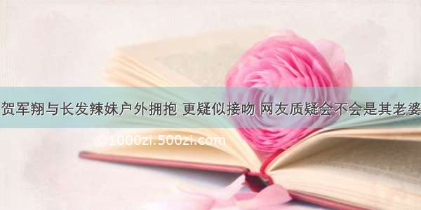 贺军翔与长发辣妹户外拥抱 更疑似接吻 网友质疑会不会是其老婆