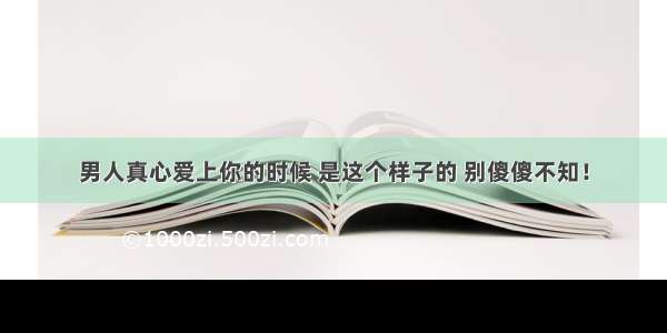 男人真心爱上你的时候 是这个样子的 别傻傻不知！