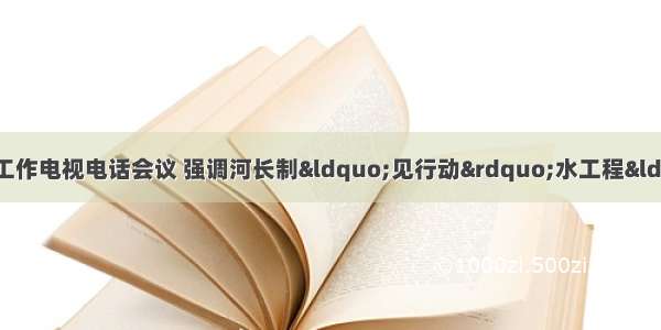 我省召开全省水利与三防工作电视电话会议 强调河长制“见行动”水工程“有突破”水资