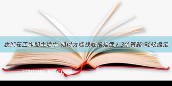 我们在工作和生活中 如何才能战胜拖延症？3个策略 轻松搞定