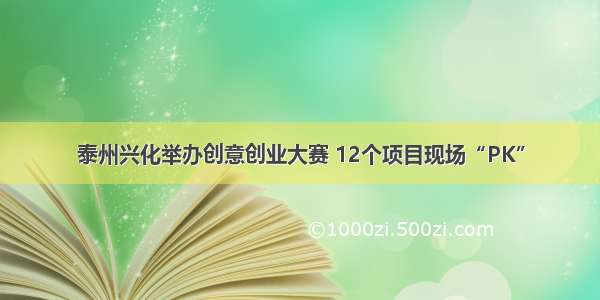 泰州兴化举办创意创业大赛 12个项目现场“PK”