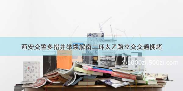 西安交警多措并举缓解南二环太乙路立交交通拥堵