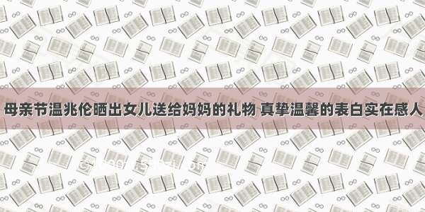母亲节温兆伦晒出女儿送给妈妈的礼物 真挚温馨的表白实在感人
