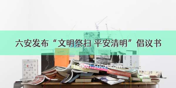 六安发布“文明祭扫 平安清明”倡议书