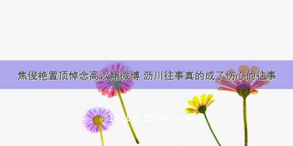 焦俊艳置顶悼念高以翔微博 沥川往事真的成了伤心的往事