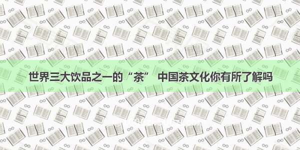 世界三大饮品之一的“茶” 中国茶文化你有所了解吗