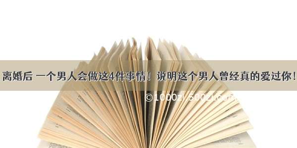 离婚后 一个男人会做这4件事情！说明这个男人曾经真的爱过你！