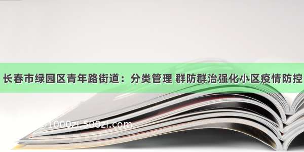 长春市绿园区青年路街道：分类管理 群防群治强化小区疫情防控