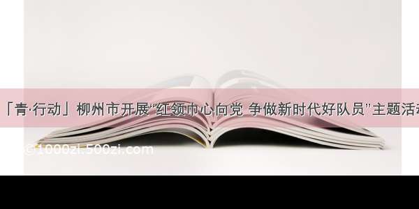 「青·行动」柳州市开展“红领巾心向党 争做新时代好队员”主题活动