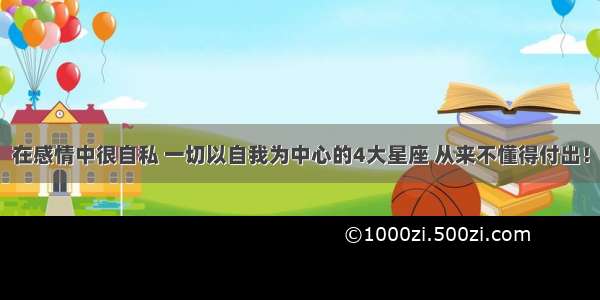 在感情中很自私 一切以自我为中心的4大星座 从来不懂得付出！