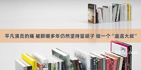 平凡演员的痛 被群嘲多年仍然坚持留胡子 做一个“邋遢大叔”