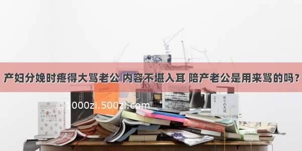 产妇分娩时疼得大骂老公 内容不堪入耳 陪产老公是用来骂的吗？