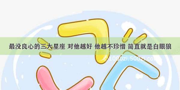 最没良心的三大星座 对他越好 他越不珍惜 简直就是白眼狼