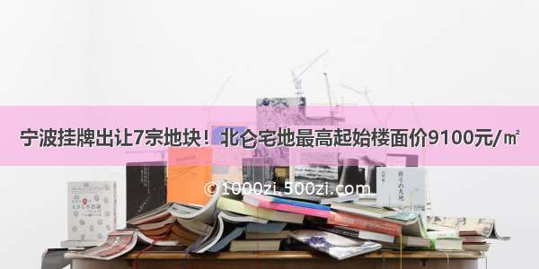 宁波挂牌出让7宗地块！北仑宅地最高起始楼面价9100元/㎡