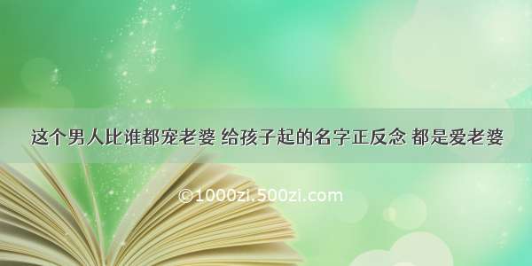 这个男人比谁都宠老婆 给孩子起的名字正反念 都是爱老婆