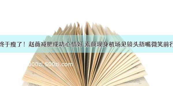 终于瘦了！赵薇减肥成功心情好 素颜现身机场见镜头捂嘴微笑前行