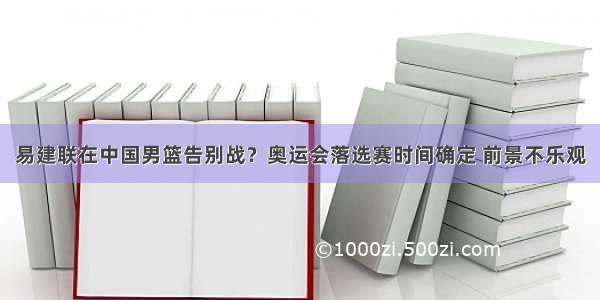 易建联在中国男篮告别战？奥运会落选赛时间确定 前景不乐观