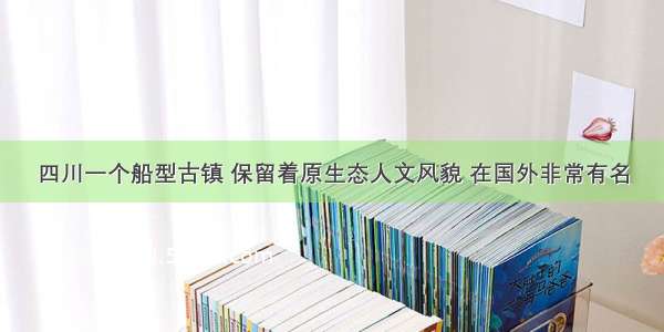 四川一个船型古镇 保留着原生态人文风貌 在国外非常有名