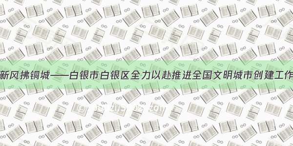 文明新风拂铜城——白银市白银区全力以赴推进全国文明城市创建工作侧记