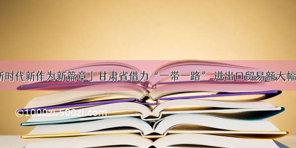 「新时代新作为新篇章」甘肃省借力“一带一路” 进出口贸易额大幅增长