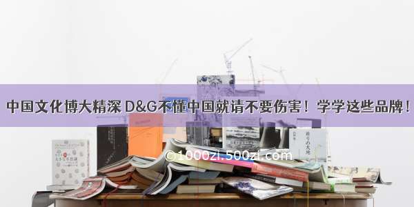 中国文化博大精深 D&G不懂中国就请不要伤害！学学这些品牌！