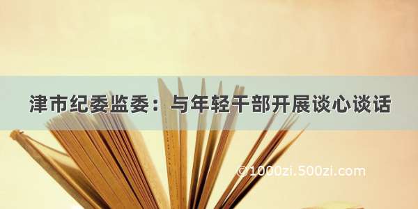 津市纪委监委：与年轻干部开展谈心谈话