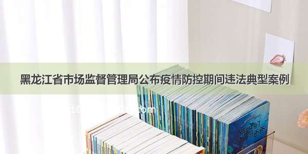 黑龙江省市场监督管理局公布疫情防控期间违法典型案例
