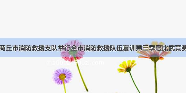 商丘市消防救援支队举行全市消防救援队伍夏训第三季度比武竞赛