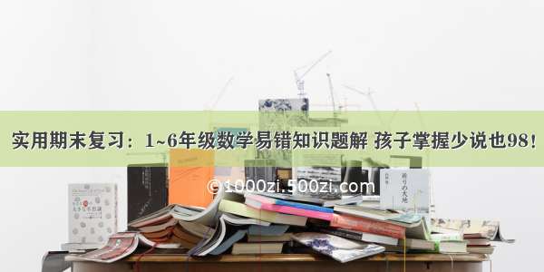 实用期末复习：1~6年级数学易错知识题解 孩子掌握少说也98！